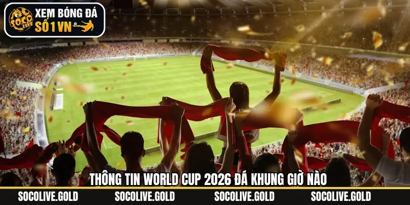 Thông báo chính thức khung giờ đá World Cup 2026